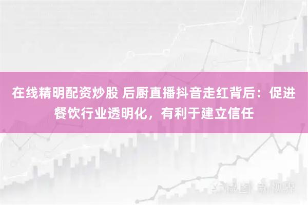 在线精明配资炒股 后厨直播抖音走红背后：促进餐饮行业透明化，有利于建立信任