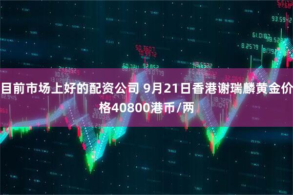 目前市场上好的配资公司 9月21日香港谢瑞麟黄金价格40800港币/两