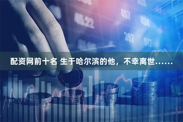 配资网前十名 生于哈尔滨的他，不幸离世……