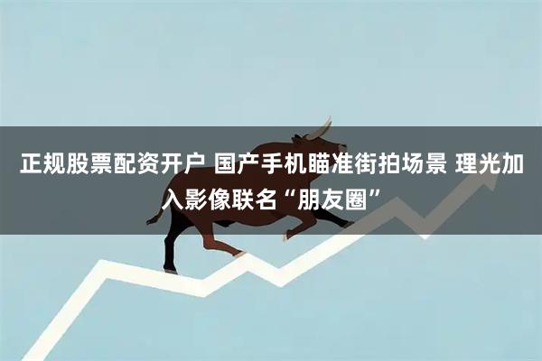 正规股票配资开户 国产手机瞄准街拍场景 理光加入影像联名“朋友圈”