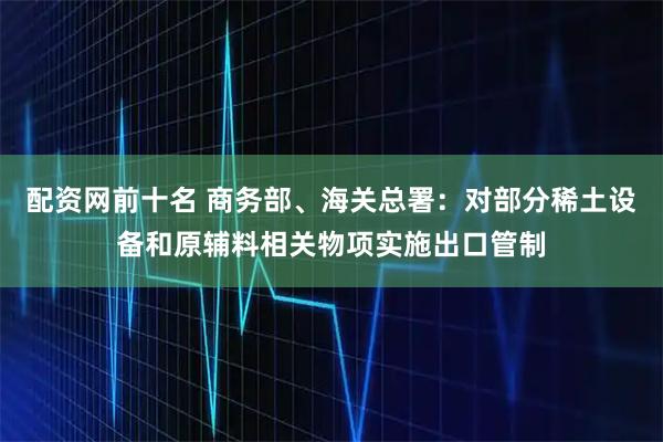 配资网前十名 商务部、海关总署:对部分稀土设备和原辅料相关物项实施出口管制