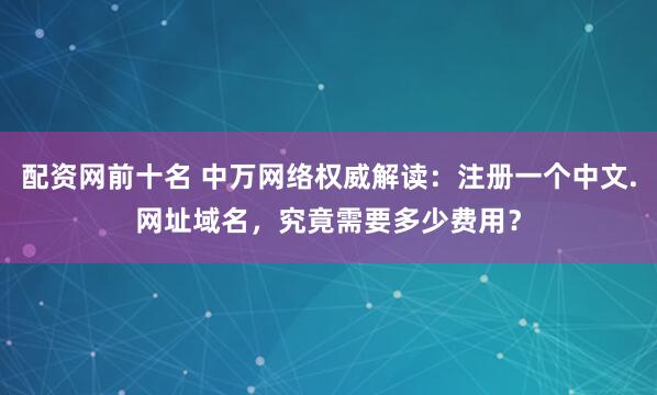 配资网前十名 中万网络权威解读:注册一个中文.网址域名,究竟需要多少费用?
