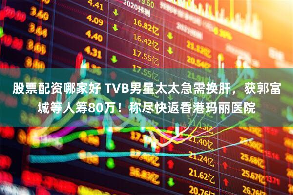 股票配资哪家好 TVB男星太太急需换肝,获郭富城等人筹80万!称尽快返香港玛丽医院
