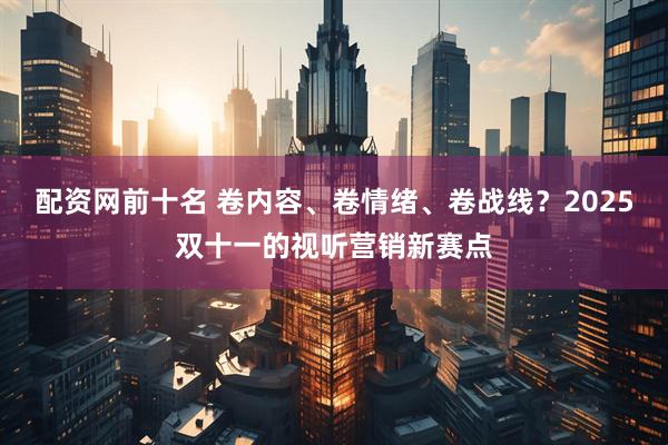 配资网前十名 卷内容、卷情绪、卷战线?2025双十一的视听营销新赛点