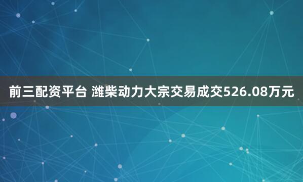 前三配资平台 潍柴动力大宗交易成交526.08万元