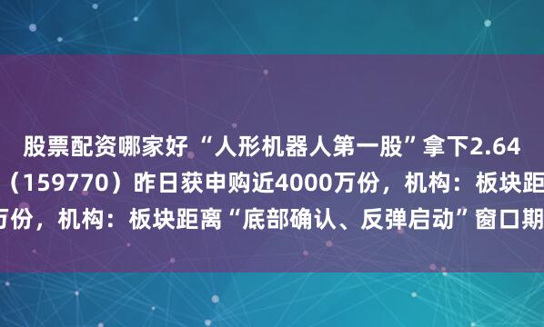 股票配资哪家好 “人形机器人第一股”拿下2.64亿元订单,机器人ETF(159770)昨日获申购近4000万份,机构:板块距离“底部确认、反弹启动”窗口期越来越近