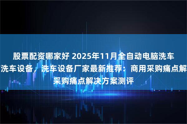 股票配资哪家好 2025年11月全自动电脑洗车设备,电脑洗车设备,洗车设备厂家最新推荐:商用采购痛点解决方案测评