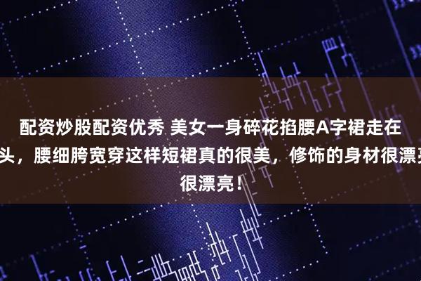 配资炒股配资优秀 美女一身碎花掐腰A字裙走在街头，腰细胯宽穿这样短裙真的很美，修饰的身材很漂亮！