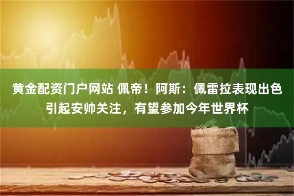 黄金配资门户网站 佩帝！阿斯：佩雷拉表现出色引起安帅关注，有望参加今年世界杯