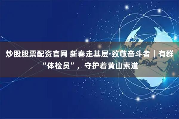 炒股股票配资官网 新春走基层·致敬奋斗者｜有群“体检员”，守护着黄山索道
