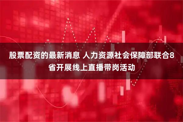 股票配资的最新消息 人力资源社会保障部联合8省开展线上直播带岗活动