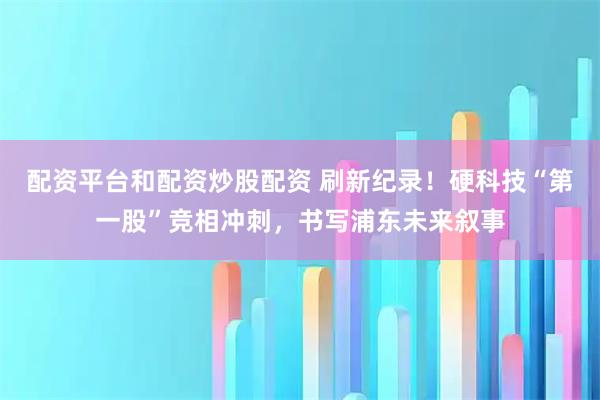 配资平台和配资炒股配资 刷新纪录！硬科技“第一股”竞相冲刺，书写浦东未来叙事