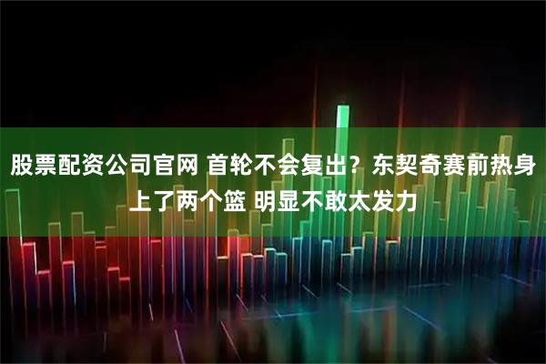 股票配资公司官网 首轮不会复出？东契奇赛前热身上了两个篮 明显不敢太发力