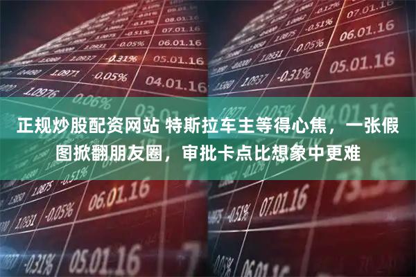 正规炒股配资网站 特斯拉车主等得心焦，一张假图掀翻朋友圈，审批卡点比想象中更难