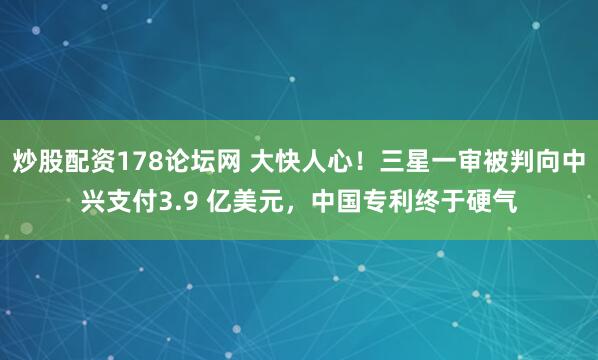 炒股配资178论坛网 大快人心！三星一审被判向中兴支付3.9 亿美元，中国专利终于硬气