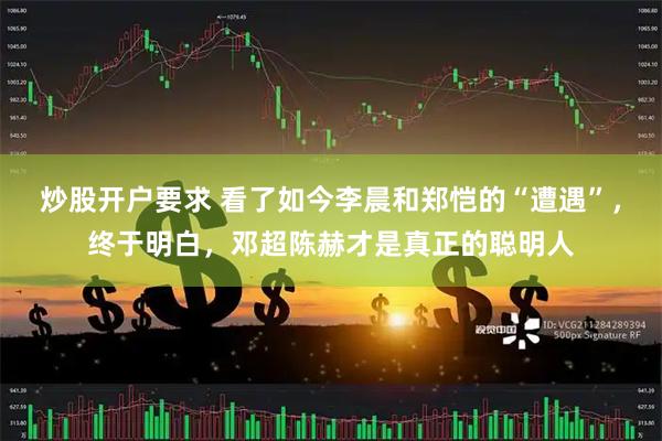 炒股开户要求 看了如今李晨和郑恺的“遭遇”，终于明白，邓超陈赫才是真正的聪明人