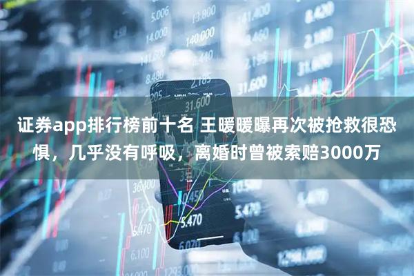 证券app排行榜前十名 王暖暖曝再次被抢救很恐惧，几乎没有呼吸，离婚时曾被索赔3000万