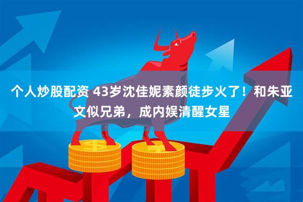 个人炒股配资 43岁沈佳妮素颜徒步火了！和朱亚文似兄弟，成内娱清醒女星