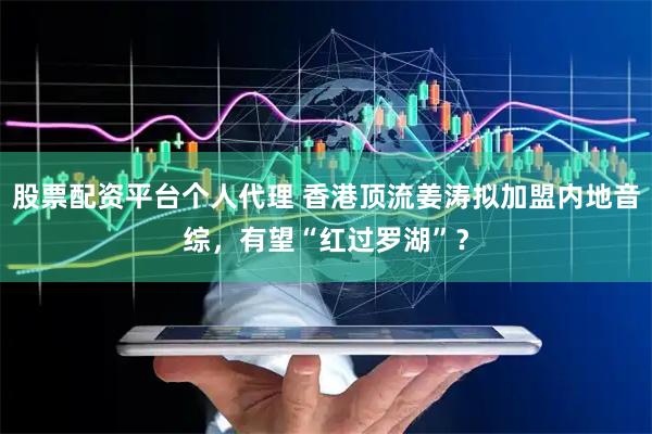 股票配资平台个人代理 香港顶流姜涛拟加盟内地音综，有望“红过罗湖”？