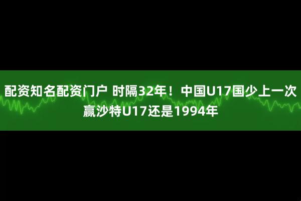 配资知名配资门户 时隔32年！中国U17国少上一次赢沙特U17还是1994年