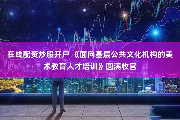 在线配资炒股开户 《面向基层公共文化机构的美术教育人才培训》圆满收官