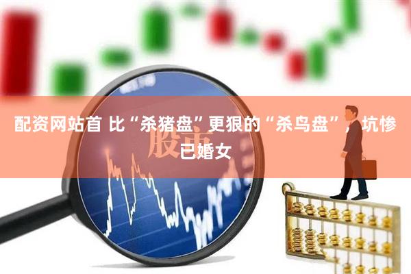 配资网站首 比“杀猪盘”更狠的“杀鸟盘”，坑惨已婚女