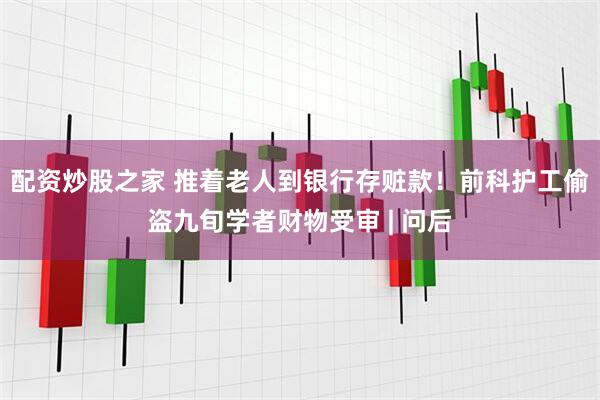 配资炒股之家 推着老人到银行存赃款！前科护工偷盗九旬学者财物受审 | 问后