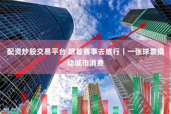 配资炒股交易平台 跟着赛事去旅行｜一张球票撬动城市消费