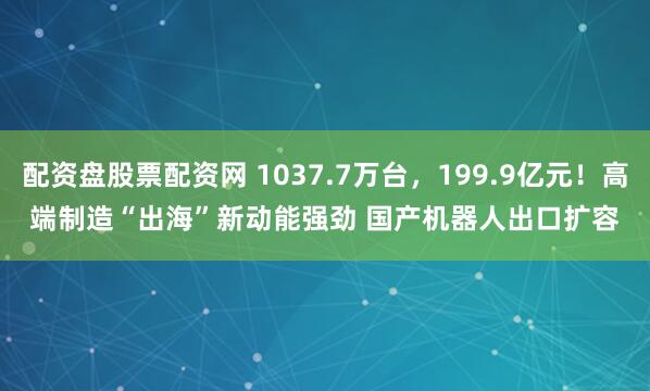 配资盘股票配资网 1037.7万台，199.9亿元！高端制造“出海”新动能强劲 国产机器人出口扩容