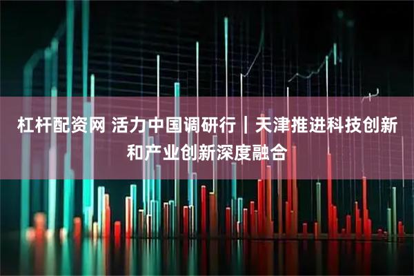 杠杆配资网 活力中国调研行｜天津推进科技创新和产业创新深度融合