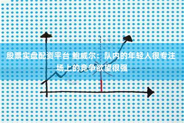 股票实盘配资平台 鲍威尔：队内的年轻人很专注 场上的竞争欲望很强