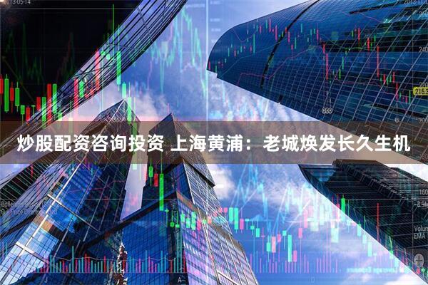 炒股配资咨询投资 上海黄浦：老城焕发长久生机