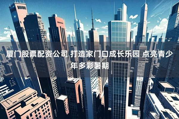 厦门股票配资公司 打造家门口成长乐园 点亮青少年多彩暑期