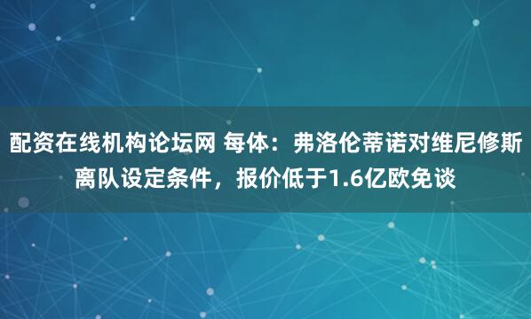 配资在线机构论坛网 每体：弗洛伦蒂诺对维尼修斯离队设定条件，报价低于1.6亿欧免谈