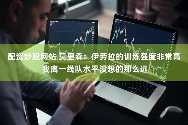 配资炒股网站 莫里森：伊劳拉的训练强度非常高 我离一线队水平没想的那么远