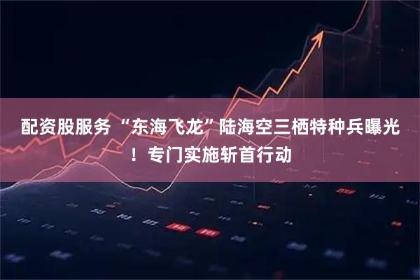 配资股服务 “东海飞龙”陆海空三栖特种兵曝光！专门实施斩首行动