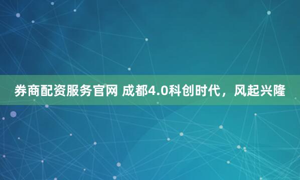 券商配资服务官网 成都4.0科创时代，风起兴隆