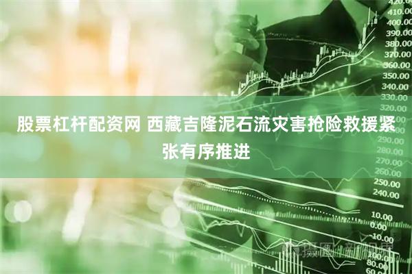 股票杠杆配资网 西藏吉隆泥石流灾害抢险救援紧张有序推进