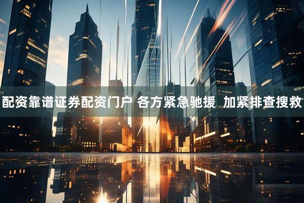 配资靠谱证券配资门户 各方紧急驰援  加紧排查搜救